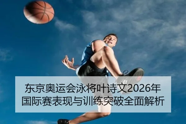 东京奥运会泳将叶诗文2026年国际赛表现与训练突破全面解析